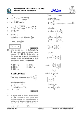 Física
CICLO 2007-II Prohibida su Reproducción y VentaPágina 173
UNIVERSIDAD NACIONAL DEL CALLAO
CENTRO PREUNIVERSITARIO
f = ??
*
3
m 40 10 kg
u u
L 100 cm


  
 2
u 4 10 kg/m
 
* 2
T 10(10) 100 m
V V
u 2 s4 10
   

 V = 50 m/s
* V =   f;
De la figura:  = 40 cm 
2
m
5
Luego:
2
50 f
5
 
f = 125 Hz
RPTA.: B
16. Una cuerda de 4 m de longitud y
8 g de masa, está sometida a una
tensión de 20 N. Determine la
frecuencia de la onda estacionaria
que se forma en la cuerda, si ésta
vibra en su modo fundamental.
A) 12,5 Hz B) 25 Hz
C) 50 Hz D) 15,5 Hz
E) 35,5 Hz
RESOLUCIÓN
Para onda estacionaria: 
n T
f
2L µ
Modo fundamental
 


 3
1 20
f
2(4) 8 10 / 4
 f = 12,5 Hz
RPTA.: A
17. Un péndulo simple en la Tierra tiene un período
de 2 s . Determine su nuevo período al ser
llevado a un planeta cuya densidad promedio es
el doble de la densidad promedio terrestre, y
cuyo radio es la cuarta parte del radio terrestre.
A) 0,5 s B) 1 s C) 2 s
D) 4 s E) 8 s
RESOLUCIÓN
Para el planeta:
P
P 2
P
M
g G
R
 ..............................(1)
Además:
T
P T P
R
2 R
4
    
PM
4
3

T
P
M
2
4
R ³
3

 P
T
P P
2 2
TP T
R ³
M RM
2
RR R
 
 
 
 
 
 
 
  
 
En (1):
T P
P 2
TT
P T
P 2
T T
g
M R
g G 2
RR
R M
g 2 G
R R
  
   
   
  
    
   

T
P
T
R
4g 2 g
R
 
 
  
  
 
P
g
g
2

En la tierra:
L
T 2 2 s
g
  
 