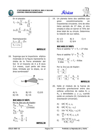 Física
CICLO 2007-II Prohibida su Reproducción y VentaPágina 174
UNIVERSIDAD NACIONAL DEL CALLAO
CENTRO PREUNIVERSITARIO
En el planeta:
P
P
2 s
L L
T 2 2
gg
2
L L
2 2 2 2
g g
    
  
Reemplazando:
TP = 2 . 2 s
TP = 2 s
RPTA.: C
18. Suponga que la trayectoria elíptica
mostrada en la figura representa la
órbita de la Tierra alrededor del
Sol. Si el trayecto de A a B dura
2,4 meses, ¿qué parte del área
total, limitada por la elipse, es el
área sombreada?
A) ½ B) 1/3 C) 2/3
D) 1/5 E) 1/4
RESOLUCIÓN
Por la 2da Ley de Kepler:
TOTAL TOTALAB
AB
TOTALAB
AB
TOTAL
A AA
t T 12meses
AA
2,4 12
12
A 15
A 12 5
 

 
RPTA.: D
19. Un planeta tiene dos satélites que
giran concéntricamente en
trayectorias circulares. Uno de ellos
tiene periodo de 27 días, el otro
emplea 6 días en barrer el 75% del
área total de su círculo. Determine
la relación de sus radios.
A) 1/2 B) 3 C) 4
D) 7/3 E) 9/4
RESOLUCIÓN
Para el satélite “1” = T1 = 27 días
Para el satélite “2” = 1 2
1 2
A A
t t

T75%A TA
6 días
 2
2
T 8días
T
 
Por la 3ra Ley de Kepler:
32
1 1
2 2
32
1 1
2 2
T R
T R
R R27 9
8 R R 4
 
  
 
  
    
   
RPTA.: E
20. Halle el módulo de la fuerza de
atracción gravitacional entre dos
esferas uniformes de radios R1 y
R2, y densidades 1 y 2, cuando
están en contacto (G: Constante de
Gravitación Universal).
A) 2 2
1 2 1 2GR R  
B) 3 3
1 2 1 2GR R ( )  
C) 2 3 3
1 2 1 216 R R ( ) G   
D) 2 3 3
1 2 1 2
16
R R G
9
  
E)
2 3 3
1 2 1 2
2
1 2
16 R R
G
9 (R R )
  


A
B
Sol
Tierra
 