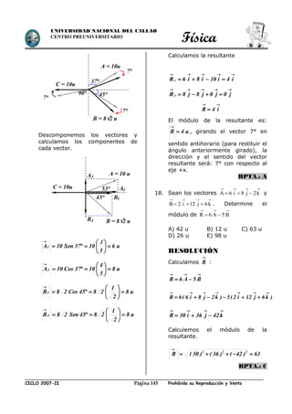 Física
CICLO 2007-II Prohibida su Reproducción y VentaPágina 145
UNIVERSIDAD NACIONAL DEL CALLAO
CENTRO PREUNIVERSITARIO
Descomponemos los vectores y
calculamos los componentes de
cada vector.
Calculamos la resultante

 i4i10i8i6Rx

 j0j0j8j8Ry

 i4R
El módulo de la resultante es:
u4R 

, girando el vector 7° en
sentido antihorario (para restituir el
ángulo anteriormente girado), la
dirección y el sentido del vector
resultante será: 7° con respecto al
eje +x.
RPTA.: A
18. Sean los vectores A 6 i 8 j 2k
   
   y
B 2 i 12 j 6k
   
   . Determine el
módulo de R 6 A 5 B
  
 
A) 42 u B) 12 u C) 63 u
D) 26 u E) 98 u
RESOLUCIÓN
Calculamos

R :

 B5A6R
)k6j12i2(5)k2j8i6(6R



 k42j36i30R
Calculemos el módulo de la
resultante.
63)42()36()30(R 222


RPTA.: C
A = 10u
B = 82 u
37°
45°
C = 10u
7°
7°
7°
90°
AI
B = 82 u
53°
45°
C = 10u
AJ
A = 10 u
BI
BJ
u6
5
3
1037Sen10AI 







u8
5
4
1037Cos10AJ 







u8
2
1
2845Cos28BI 







u8
2
1
2845Sen28BJ 







 