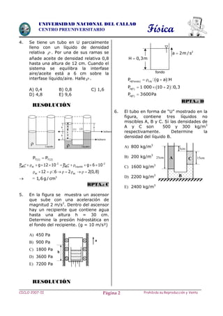 Física
CICLO 2007-II Prohibida su Reproducción y VentaPágina 2
UNIVERSIDAD NACIONAL DEL CALLAO
CENTRO PREUNIVERSITARIO
4. Se tiene un tubo en U parcialmente
lleno con un líquido de densidad
relativa  . Por una de sus ramas se
añade aceite de densidad relativa 0,8
hasta una altura de 12 cm. Cuando el
sistema se equilibra la interfase
aire/aceite está a 6 cm sobre la
interfase líquido/aire. Halle  .
A) 0,4 B) 0,8 C) 1,6
D) 4,8 E) 9,6
RESOLUCIÓN
T(1) T(2)P P
2 2
atm ac atm LiquidoP g 12 10 P g 6 10 
          
ac ac12 6 2 2(0,8)          
 = 3
1,6g/cm
RPTA.: C
5. En la figura se muestra un ascensor
que sube con una aceleración de
magnitud 2 m/s2
. Dentro del ascensor
hay un recipiente que contiene agua
hasta una altura h = 30 cm.
Determine la presión hidrostática en
el fondo del recipiente. (g = 10 m/s²)
A) 450 Pa
B) 900 Pa
C) 1800 Pa
D) 3600 Pa
E) 7200 Pa
RESOLUCIÓN
   LiqH Fondo
P g a H  
   H F
P 1 000 10 2 0,3  
 H F
P 3600Pa
RPTA.: D
6. El tubo en forma de “U” mostrado en la
figura, contiene tres líquidos no
miscibles A, B y C. Si las densidades de
A y C son 500 y 300 kg/m3
respectivamente. Determine la
densidad del líquido B.
A) 800 kg/m3
B) 200 kg/m3
C) 1600 kg/m3
D) 2200 kg/m3
E) 2400 kg/m3
A C
B
25cm
5cm
15cm
a
h
Líquido Líquido
Isóbara
Isóbara
6
(2)(1)
6
6
A
C
E
I
T
E

2
a 2m / s
H 0,3m
fondo
 