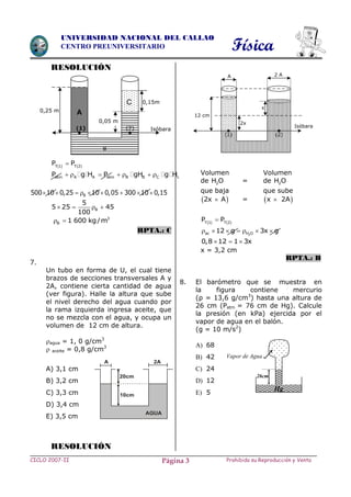 Física
CICLO 2007-II Prohibida su Reproducción y VentaPágina 3
UNIVERSIDAD NACIONAL DEL CALLAO
CENTRO PREUNIVERSITARIO
RESOLUCIÓN
   T 1 T 2
P P
atm A A atm B B C cP g H P gH g H      
B500 10 0,25 10 0,05 300 10 0,15        
B
5
5 25 45
100
   
3
B 1 600 kg/m 
RPTA.: C
7.
Un tubo en forma de U, el cual tiene
brazos de secciones transversales A y
2A, contiene cierta cantidad de agua
(ver figura). Halle la altura que sube
el nivel derecho del agua cuando por
la rama izquierda ingresa aceite, que
no se mezcla con el agua, y ocupa un
volumen de 12 cm de altura.
agua = 1, 0 g/cm3
 aceite = 0,8 g/cm3
A) 3,1 cm
B) 3,2 cm
C) 3,3 cm
D) 3,4 cm
E) 3,5 cm
RESOLUCIÓN
Volumen Volumen
de 2H O = de 2H O
que baja que sube
 2x A =  x 2A
   T 1 T 2
P P
2ac H O12 g 3x g      
0,8 12 1 3x  
x = 3,2 cm
RPTA.: B
8. El barómetro que se muestra en
la figura contiene mercurio
(ρ = 13,6 g/cm3
) hasta una altura de
26 cm (Patm = 76 cm de Hg). Calcule
la presión (en kPa) ejercida por el
vapor de agua en el balón.
(g = 10 m/s2
)
A) 68
B) 42
C) 24
D) 12
E) 5
Vapor de Agua
26cm
Hg
A 2A
20cm
10cm
AGUA
C
(2)
A
(1)
0,15m
Isóbara
0,25 m
B
0,05 m
(1)
Isóbara
12 cm
(2)
x
2 AA
2x
 