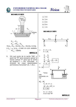 Física
CICLO 2007-II Prohibida su Reproducción y VentaPágina 4
UNIVERSIDAD NACIONAL DEL CALLAO
CENTRO PREUNIVERSITARIO
RESOLUCIÓN
   T 1 T 2
P P
2atm H O HgP PV P 
2 2Hg H O H O76cm PV 26cmHg PV 50cmHg 0,5mHg    
ó 2VH O Hg HgP g H 13 600 10 0,50 68000Pa     
 2H OPv 68KPa
RPTA.: A
9. ¿En qué punto de la varilla “MN”, a
partir de “M” será necesario aplicar la
fuerza vertical “F” para que la varilla
de longitud L = 9m, articulada a
émbolos de masa despreciables
permanezca horizontal? (A2 = 2A1).
A) 4 m
B) 5 m
C) 6 m
D) 8 m
E) 1 m
RESOLUCIÓN
 F = F1 + F2
F = 3F1
1. 1 2
1 2
F F
A A

1 2
1 1
F F
A 2 A
  2 1F 2F
 1 2F F F 
1F 3F
2.
Toma
ndo
momento en
“N”
1F F
N NM M
1F 9 F x  
1F 9 3 F  1 x
x = 3m
 9 – x = 6 m
A 6 m de “M”
RPTA.: C
A2
M N
F
A1
Agua
Vapor
de
gH
atmP
(2)
(1)
26 cm
2H O
Isóbara
x9-xM
“O”
N
1F 2F
F
 