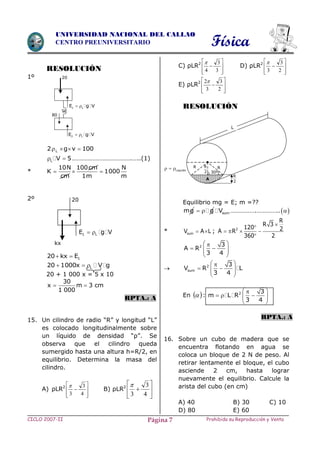 Física
CICLO 2007-II Prohibida su Reproducción y VentaPágina 7
UNIVERSIDAD NACIONAL DEL CALLAO
CENTRO PREUNIVERSITARIO
RESOLUCIÓN
1º
L2 g v 100   
L V 5  ……………………………….…..(1)
*
10N 100cm N
K 1000
cm 1m m
  
2º
120 kx E 
L20 1000x V g  
20 + 1 000 x = 5 x 10
30
x m 3 cm
1 000
 
RPTA.: A
15. Un cilindro de radio “R” y longitud “L”
es colocado longitudinalmente sobre
un líquido de densidad “ρ”. Se
observa que el cilindro queda
sumergido hasta una altura h=R/2, en
equilibrio. Determina la masa del
cilindro.
A) ρLR2









4
3
3

B) ρLR2







4
3
3

C) ρLR2









3
3
4

D) ρLR2









2
3
3

E) ρLR2









2
3
3
2
RESOLUCIÓN
Equilibrio mg = E; m =??
mg g  sumV …………….………….. 
* sumV A L  ; 2
R
R 3
120 2A R
360 2


   

2 3
A R
3 4
 
   
 
 2
sum
3
V R L
3 4
 
   
 
En   : 2 3
m L R
3 4
 
    
 
RPTA.: A
16. Sobre un cubo de madera que se
encuentra flotando en agua se
coloca un bloque de 2 N de peso. Al
retirar lentamente el bloque, el cubo
asciende 2 cm, hasta lograr
nuevamente el equilibrio. Calcule la
arista del cubo (en cm)
A) 40 B) 30 C) 10
D) 80 E) 60
20
1 LE g V 
2 LE g V 
80
20
kx
1 LE g V 
RR R
2
A
L
Liquido  
R
2
30º
 