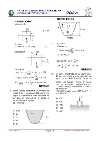 Física
CICLO 2007-II Prohibida su Reproducción y VentaPágina 8
UNIVERSIDAD NACIONAL DEL CALLAO
CENTRO PREUNIVERSITARIO
RESOLUCIÓN
Inicialmente
a = ??
E = mg
2
1 000 10 x a mg ……….…..(1)
Finalmente
E= mg +2
22
1 000 10 x a mg 2
100
 
     
 
……(2)
(2)-(1): 22
1 000 10 a 2
100
   
2 1 1
a a m a 10cm
100 10
    
RPTA.: C
17. ¿Qué tiempo empleará un cuerpo de
masa 8 kg y densidad 800 kg/m3
en
llegar a la superficie libre del agua, si
se deja en libertad en el punto A
mostrado en la figura?
(g =10 m/s2
).
A) 0,8s
B) 2s
C) 3s
D) 4s
E) 5s
RESOLUCIÓN
1° RF m a
E-80=m a
8
1 000 10 80 8 a
800
 
    
 
2
a 2,5 m/s
Luego: 2
0
1
H V t at
2
 
21 5
20 t t 4s
2 2
    
RPTA.: D
18. El cubo mostrado en la figura tiene
40 cm de arista y está flotando en
agua ( = 1000 kg/m3
). Si se le
aplica una fuerza vertical

F hasta
que se sumerja completamente.
¿Cuánto trabajo desarrolló la fuerza
de empuje?
(Considere que: cubo=500 kg/m3
y
g = 10m/s2
)
A) –32J
B) –36J
C) –46J
D) –48J
E) –96J

F
mg
a-x
x
E
mg
E
2N
2
x
100

 