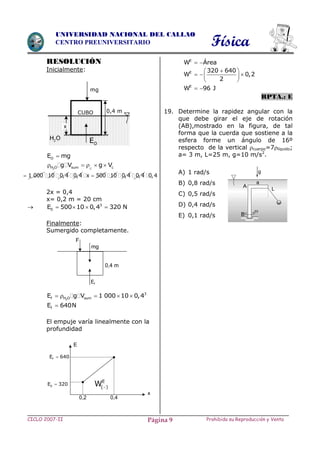 Física
CICLO 2007-II Prohibida su Reproducción y VentaPágina 9
UNIVERSIDAD NACIONAL DEL CALLAO
CENTRO PREUNIVERSITARIO
RESOLUCIÓN
Inicialmente:
OE mg
2 CH O sum cg V g V    
1 000 10 0,4 0,4 x 500 10 0,4 0,4 0,4
2x = 0,4
x= 0,2 m = 20 cm
 3
0E 500 10 0,4 320 N   
Finalmente:
Sumergido completamente.
2
3
f H O sumE g V 1 000 10 0,4    
fE 640N
El empuje varía linealmente con la
profundidad
E
W Área 
E 320 640
W 0,2
2
 
   
 
E
W 96 J 
RPTA.: E
19. Determine la rapidez angular con la
que debe girar el eje de rotación
(AB),mostrado en la figura, de tal
forma que la cuerda que sostiene a la
esfera forme un ángulo de 16º
respecto de la vertical cuerpo=7líquido;
a= 3 m, L=25 m, g=10 m/s2
.
A) 1 rad/s
B) 0,8 rad/s
C) 0,5 rad/s
D) 0,4 rad/s
E) 0,1 rad/s
fE
0,4 m
mg
F
E
x
0,2 0,4
0E 320
fE 640
E
( )W
mg
0,4 mCUBO
OE2H O
x
 