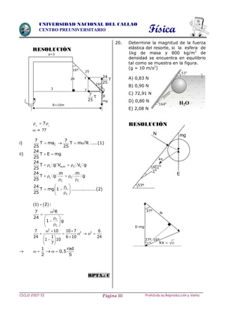 Física
CICLO 2007-II Prohibida su Reproducción y VentaPágina 10
UNIVERSIDAD NACIONAL DEL CALLAO
CENTRO PREUNIVERSITARIO
RESOLUCIÓN
C L
7  
 = ??
i) 2
C
7 7
T ma T m R
25 25
    …...(1)
ii)
24
T E mg
25
 
L sum C C
24
T g V V g
25
   
L C
C C
24 m m
T g g
25
   
 
L
C
24
T mg 1
25
 
  
 
………..….……(2)
   1 2 :
2
C
C
7 R
24
1 g


 
 
 
2
2 27 10 10 7 6
24 6 10 241
1 10
7
  
     
 
 
 

1
2
  
rad
0,5
S
 
RPTA.: C
20. Determine la magnitud de la fuerza
elástica del resorte, si la esfera de
1kg de masa y 800 kg/m3
de
densidad se encuentra en equilibrio
tal como se muestra en la figura.
(g = 10 m/s2
)
A) 0,83 N
B) 0,90 N
C) 72,91 N
D) 0,80 N
E) 2,08 N
RESOLUCIÓN
H2O
3
R=10m
a=3
T24
16º 25
E7
T
25
7
24
T
2516º
mg
16º37º
N
E-mg
kx  
37º
53º
mg
kx
16º
N
E
 
