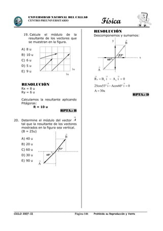 Física
CICLO 2007-II Prohibida su Reproducción y VentaPágina 146
UNIVERSIDAD NACIONAL DEL CALLAO
CENTRO PREUNIVERSITARIO
19. Calcule el módulo de la
resultante de los vectores que
se muestran en la figura.
A) 8 u
B) 10 u
C) 6 u
D) 5 u
E) 9 u
RESOLUCIÓN
Rx = 8 u
Ry = 6 u
Calculamos la resultante aplicando
Pitágoras:
R = 10 u
RPTA.: B
20. Determine el módulo del vector

A
tal que la resultante de los vectores
mostrados en la figura sea vertical.
(B = 25u)
A) 40 u
B) 20 u
C) 60 u
D) 30 u
E) 90 u
RESOLUCIÓN
Descomponemos y sumamos:
x x xR B i A i 0
25cos53 i Acos60 i 0
A 30u
  
 
  
   

RPTA.: D
1u
1u
B

53°
A

60°
B

53°
A

y
60°
x
 