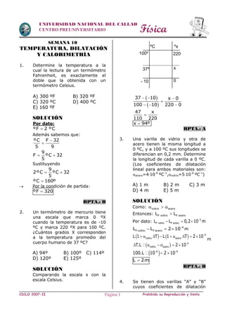 Física
CICLO 2007-II Prohibida su Reproducción y VentaPágina 1
UNIVERSIDAD NACIONAL DEL CALLAO
CENTRO PREUNIVERSITARIO
SEMANA 10
TEMPERATURA, DILATACIÓN
Y CALORIMETRÍA
1. Determine la temperatura a la
cual la lectura de un termómetro
Fahrenheit, es exactamente el
doble que la obtenida con un
termómetro Celsius.
A) 300 ºF B) 320 ºF
C) 320 ºC D) 400 ºC
E) 160 ºF
SOLUCIÓN
Por dato:
ºF 2 ºC
Además sabemos que:
ºC F 32
5 9


9
F ºC 32
5
 
Sustituyendo
9
2ºC ºC 32
5
 
ºC 160º
 Por la condición de partida:
ºF 320
RPTA.: B
2. Un termómetro de mercurio tiene
una escala que marca 0 ºX
cuando la temperatura es de -10
ºC y marca 220 ºX para 100 ºC.
¿Cuántos grados X corresponden
a la temperatura promedio del
cuerpo humano de 37 ºC?
A) 94º B) 100º C) 114º
D) 120º E) 125º
SOLUCIÓN
Comparando la escala x con la
escala Celsius.
 
 
37 10 x 0
100 10 220 0
  

  
47 x
110 220

x 94º
RPTA.: A
3. Una varilla de vidrio y otra de
acero tienen la misma longitud a
0 ºC, y a 100 ºC sus longitudes se
diferencian en 0,2 mm. Determine
la longitud de cada varilla a 0 ºC.
(Los coeficientes de dilatación
lineal para ambos materiales son:
acero=410-6
ºC-1
,vidrio=510-6
ºC-1
)
A) 1 m B) 2 m C) 3 m
D) 4 m E) 5 m
SOLUCIÓN
Como: vidrio acero  
Entonces: F vidrio F aceroL L
Por dato: 3
F vidrio F aceroL L 0,2 10 m
  
4
F vidrio F aceroL L 2 10
   m
    4
vidrio aceroL 1 T L 1 T 2 10
        
m
  4
vidrio aceroT.L 2 10
     
 6 4
100.L 10 2 10 
 
L 2m
RPTA.: B
4. Se tienen dos varillas “A” y “B”
cuyos coeficientes de dilatación
ºC ºx
100º
37º
- 10
220
x
0
 