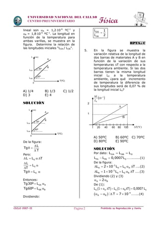 Física
CICLO 2007-II Prohibida su Reproducción y VentaPágina 2
UNIVERSIDAD NACIONAL DEL CALLAO
CENTRO PREUNIVERSITARIO
lineal son A = 1,210-6
ºC-1
y
B = 1,810-6
ºC-1
. La longitud en
función de la temperatura para
ambas varillas, se muestra en la
figura. Determine la relación de
las longitudes iniciales “LOA / LOB”.
A) 1/4 B) 1/3 C) 1/2
D) 3 E) 4
SOLUCIÓN
De la figura:
L
Tg
T

 

Pero:
0L L T   
0
L
L
T

 

0Tg L  
Entonces:
0A ATg30º L 
0B BTg60º L 
Dividiendo:
0A
0B
L 1
L 2

RPTA.: C
5. En la figura se muestra la
variación relativa de la longitud de
dos barras de materiales A y B en
función de la variación de sus
temperaturas T con respecto a la
temperatura ambiente. Si las dos
barras tienen la misma longitud
inicial L0 a la temperatura
ambiente, ¿para qué incremento
de temperatura la diferencia de
sus longitudes será de 0,07 % de
la longitud inicial L0?
A) 50ºC B) 60ºC C) 70ºC
D) 80ºC E) 90ºC
SOLUCIÓN
Por dato: 0A 0B 0L L L 
FA FB 0L L 0,0007L  ……........(1)
De la figura:
3
A 0 0 AL 2 10 L L T
      …..(2)
3
B 0 0 BL 1 10 L L T
      ……(3)
Dividiendo (2) y (3)
A B2  
De (1):
   O A 0 B 0L 1 T L 1 T 0,0007 L       
  4
A B T 7 10
      ……...(4)
20 40 60 80 100
1
2
 3
0
10
L
L
T(ºC)
B
A
T(ºC)
LOB
LOA
30º
A
B
60º
L (cm)
0
T(ºC)
LOB
LOA
30º
A
B
60º
L (cm)
0
 