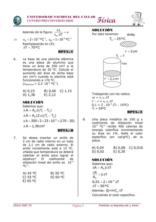 Física
CICLO 2007-II Prohibida su Reproducción y VentaPágina 3
UNIVERSIDAD NACIONAL DEL CALLAO
CENTRO PREUNIVERSITARIO
Además de la figura:
0
L
L T

 

 5 1
A 2 10 ºC 
   , 5 1
B 1 10 ºC 
  
Reemplazando en (4):
T 70ºC 
RPTA.: C
6. La base de una plancha eléctrica
es una placa de aluminio que
tiene un área de 200 cm² a la
temperatura de 20 ºC. Calcule el
aumento del área de dicha base
(en cm²) cuando la plancha está
funcionando a 170 ºC.
(aluminio = 2,3 10-5
ºC-1
)
A) 0,23 B) 0,46 C) 1,15
D) 1,38 E) 2,12
SOLUCIÓN
Sabemos que:
 0 f 0A A T T   
  0 f 0A A 2 T T   
 6
A 200 2 23 10 170 20
      
2
A 1,38cm 
RPTA.: D
7. Se desea insertar un anillo de
2 cm de radio interno en un tubo
de 2,1 cm de radio externo. El
anillo inicialmente está a 15 ºC.
¿Hasta que temperatura se deberá
calentar el anillo para lograr el
objetivo? El coeficiente de
dilatación lineal del anillo es 10-3
ºC-1
.
A) 45 ºC B) 50 ºC
C) 55 ºC D) 60 ºC
E) 65 ºC
SOLUCIÓN
Por dato tenemos:
Trabajando con los radios:
r = ro  T
r  r = ro  T
0,1 = 2 . 103
(Tf  15ºC)
Tf = 65ºC
RPTA.: E
8. Una placa metálica de 100 g y
coeficiente de dilatación lineal
10-4
ºC-1
recibe 400 calorías de
energía calorífica incrementando
su área en 1%. Halle el calor
específico (en cal/gºC) de la
placa.
A) 0,04 B) 0,08 C) 0,016
D) 0,02 E) 0,30
SOLUCIÓN
Sabemos que:
0A A T   
0
A
T
A

  
4
0,01 2 10 T
  
T 50ºC 
Además: eQ=mC T
Calculando el calor especifico.
Anillo
OT 25ºC
r 2cm
fT ?
Tubo
1
r 2,1cm
 