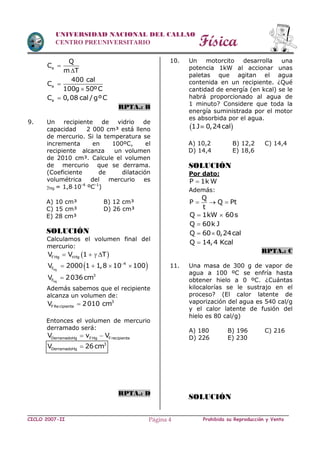 Física
CICLO 2007-II Prohibida su Reproducción y VentaPágina 4
UNIVERSIDAD NACIONAL DEL CALLAO
CENTRO PREUNIVERSITARIO
e
Q
C
m T


e
400 cal
C
100g 50ºC


eC 0,08 cal / gºC
RPTA.: B
9. Un recipiente de vidrio de
capacidad 2 000 cm³ está lleno
de mercurio. Si la temperatura se
incrementa en 100ºC, el
recipiente alcanza un volumen
de 2010 cm³. Calcule el volumen
de mercurio que se derrama.
(Coeficiente de dilatación
volumétrica del mercurio es
Hg = 1,810-4
ºC-1
)
A) 10 cm³ B) 12 cm³
C) 15 cm³ D) 26 cm³
E) 28 cm³
SOLUCIÓN
Calculamos el volumen final del
mercurio:
 FHg HgV V 1 T   
 Hg
4
FV 2000 1 1,8 10 100
   
Hg
3
FV 2036cm
Además sabemos que el recipiente
alcanza un volumen de:
3
FRecipienteV 2010 cm
Entonces el volumen de mercurio
derramado será:
DerramadoHg FHg FrecipienteV v V 
3
DerramadoHgV 26cm
RPTA.: D
10. Un motorcito desarrolla una
potencia 1kW al accionar unas
paletas que agitan el agua
contenida en un recipiente. ¿Qué
cantidad de energía (en kcal) se le
habrá proporcionado al agua de
1 minuto? Considere que toda la
energía suministrada por el motor
es absorbida por el agua.
 1J 0,24cal
A) 10,2 B) 12,2 C) 14,4
D) 14,4 E) 18,6
SOLUCIÓN
Por dato:
P 1k W
Además:
Q
P Q Pt
t
  
Q 1kW 60s 
Q 60k J
Q 60 0,24cal 
Q 14,4 Kcal
RPTA.: C
11. Una masa de 300 g de vapor de
agua a 100 ºC se enfría hasta
obtener hielo a 0 ºC. ¿Cuántas
kilocalorías se le sustrajo en el
proceso? (El calor latente de
vaporización del agua es 540 cal/g
y el calor latente de fusión del
hielo es 80 cal/g)
A) 180 B) 196 C) 216
D) 226 E) 230
SOLUCIÓN
 