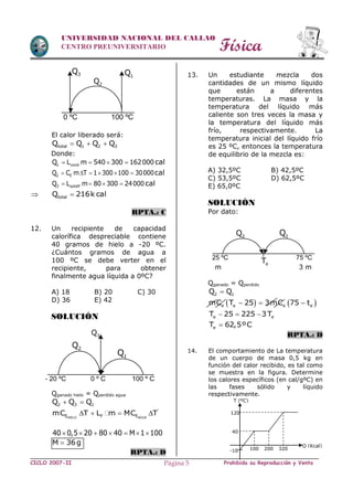 Física
CICLO 2007-II Prohibida su Reproducción y VentaPágina 5
UNIVERSIDAD NACIONAL DEL CALLAO
CENTRO PREUNIVERSITARIO
El calor liberado será:
total 1 2 3Q Q Q Q  
Donde:
1 condQ L m 540 300 162000    cal
2 EQ C m T 1 300 100 30000      cal
3 solidifQ L m 80 300 24000    cal
 totalQ 216k cal
RPTA.: C
12. Un recipiente de capacidad
calorífica despreciable contiene
40 gramos de hielo a -20 ºC.
¿Cuántos gramos de agua a
100 ºC se debe verter en el
recipiente, para obtener
finalmente agua líquida a 0ºC?
A) 18 B) 20 C) 30
D) 36 E) 42
SOLUCIÓN
Qganado hielo = Qperdido agua
2 3 1Q Q Q 
HIELO AGUA
'
E F EmC T L m MC T   
40 0,5 20 80 40 M 1 100      
M 36g
RPTA.: D
13. Un estudiante mezcla dos
cantidades de un mismo líquido
que están a diferentes
temperaturas. La masa y la
temperatura del líquido más
caliente son tres veces la masa y
la temperatura del líquido más
frío, respectivamente. La
temperatura inicial del líquido frío
es 25 ºC, entonces la temperatura
de equilibrio de la mezcla es:
A) 32,5ºC B) 42,5ºC
C) 53,5ºC D) 62,5ºC
E) 65,0ºC
SOLUCIÓN
Por dato:
m 3 m
Qganado = Qperdido
2 1Q Q
   e e e emC T 25 3mC 75 t  
e eT 25 225 3T  
eT 62,5ºC
RPTA.: D
14. El comportamiento de La temperatura
de un cuerpo de masa 0,5 kg en
función del calor recibido, es tal como
se muestra en la figura. Determine
los calores específicos (en cal/gºC) en
las fases sólido y líquido
respectivamente.
-10
40
120
100 200 320
Q (Kcal)
T (ºC)
1Q3Q
2Q
0 ºC 100 ºC
3Q
- 20 ºC 0 º C 100 º C
2Q
1Q
25 ºC 75 ºC
2Q 1Q
eT
 