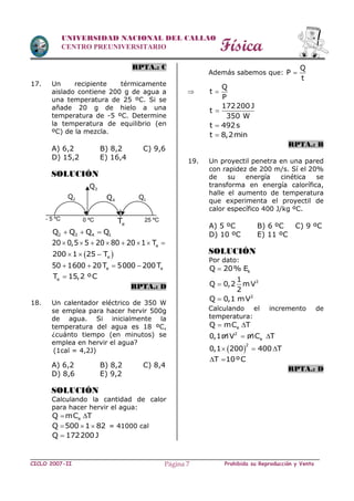 Física
CICLO 2007-II Prohibida su Reproducción y VentaPágina 7
UNIVERSIDAD NACIONAL DEL CALLAO
CENTRO PREUNIVERSITARIO
RPTA.: C
17. Un recipiente térmicamente
aislado contiene 200 g de agua a
una temperatura de 25 ºC. Si se
añade 20 g de hielo a una
temperatura de -5 ºC. Determine
la temperatura de equilibrio (en
ºC) de la mezcla.
A) 6,2 B) 8,2 C) 9,6
D) 15,2 E) 16,4
SOLUCIÓN
2 3 4 1Q Q Q Q  
e20 0,5 5 20 80 20 1 T       
 e200 1 25 T  
e e50 1600 20T 5000 200T   
eT 15,2 ºC
RPTA.: D
18. Un calentador eléctrico de 350 W
se emplea para hacer hervir 500g
de agua. Si inicialmente la
temperatura del agua es 18 ºC,
¿cuánto tiempo (en minutos) se
emplea en hervir el agua?
(1cal = 4,2J)
A) 6,2 B) 8,2 C) 8,4
D) 8,6 E) 9,2
SOLUCIÓN
Calculando la cantidad de calor
para hacer hervir el agua:
eQ mC T 
Q 500 1 82   = 41000 cal
Q 172200J
Además sabemos que:
Q
P
t


Q
t
P

172200 J
t
350 W

t 492s
t 8,2min
RPTA.: B
19. Un proyectil penetra en una pared
con rapidez de 200 m/s. Sí el 20%
de su energía cinética se
transforma en energía calorífica,
halle el aumento de temperatura
que experimenta el proyectil de
calor específico 400 J/kg ºC.
A) 5 ºC B) 6 ºC C) 9 ºC
D) 10 ºC E) 11 ºC
SOLUCIÓN
Por dato:
kQ 20% E
21
Q 0,2 mV
2

2
Q 0,1 mV
Calculando el incremento de
temperatura:
eQ mC T 
2
e0,1mV mC T 
 
2
0,1 200 400 T  
T 10ºC 
RPTA.: D
- 5 ºC 0 ºC
2Q
3Q
4Q 1Q
25 ºC
eT
 