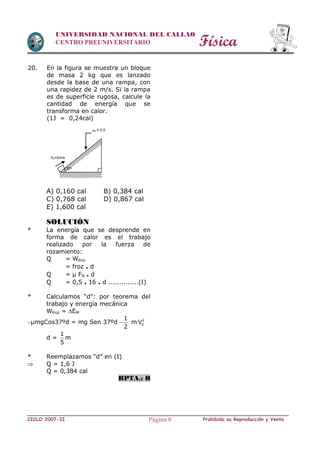 Física
CICLO 2007-II Prohibida su Reproducción y VentaPágina 8
UNIVERSIDAD NACIONAL DEL CALLAO
CENTRO PREUNIVERSITARIO
20. En la figura se muestra un bloque
de masa 2 kg que es lanzado
desde la base de una rampa, con
una rapidez de 2 m/s. Si la rampa
es de superficie rugosa, calcule la
cantidad de energía que se
transforma en calor.
(1J = 0,24cal)
A) 0,160 cal B) 0,384 cal
C) 0,768 cal D) 0,867 cal
E) 1,600 cal
SOLUCIÓN
* La energía que se desprende en
forma de calor es el trabajo
realizado por la fuerza de
rozamiento:
Q = Wfroz
= froz . d
Q = µ FN . d
Q = 0,5 . 16 . d ..............(I)
* Calculamos “d”: por teorema del
trabajo y energía mecánica
Wfroz = EM
µmgCos37ºd = mg Sen 37ºd 
1
2
m 2
0V
d =
1
m
5
* Reemplazamos “d” en (I)
 Q = 1,6 J
Q = 0,384 cal
RPTA.: B
37º
V0=2m/s
k = 0.5
 