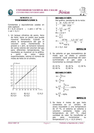 Física
CICLO 2007-II Prohibida su Reproducción y VentaPágina 1
UNIVERSIDAD NACIONAL DEL CALLAO
CENTRO PREUNIVERSITARIO
SEMANA 11
TERMODINÁMICA
Constantes y equivalencias usadas en
este capítulo:
R = 8,31 J/mol K ; 1 atm = 105
Pa ;
1 cal = 4,2 J
1. Un tanque cilíndrico de acero, lleno
de helio, tiene un pistón que puede
moverse libremente. Cuando se
altera la temperatura del gas el
volumen varía, manteniendo la
presión a 1 atm, se tomaron lecturas
de varios valores del volumen del gas
para diferentes temperaturas, los
resultados se muestran en la gráfica,
a partir de estos datos
experimentales, estime el número de
moles de helio en el cilindro.
A) 0,1 B) 0,2 C) 0,3
D) 0,4 E) 0,5
RESOLUCIÓN
Del gráfico, pendiente de la recta:
 
 
3 3
6 4,8 10 mV
T 80 10 k

 


3
3V 1,2 m
10
T 70 k

 
PV = m R T
P v
m
R T

5 3 3
10 Pa 1,2 10 cm
m
J 70 k
8,31
mol k


 
m = 0,2 mol
RPTA.: B
2. Se calienta un gas monoatómico de
modo que se dilata a presión
constante. ¿Qué porcentaje del calor
suministrado al gas pasa a
incrementar su energía interna?
A) 10 % B) 20 % C) 30 %
D) 40 % E) 60 %
RESOLUCIÓN
3
v P v
2
  
5
Q P v
2
 
3
P v
V 2% 100%
5Q
P v
2


 

V
% 60%
Q


RPTA.: E
3. Se tiene 4 moles de gas helio
contenidos en un cilindro de
acero inoxidable a una temperatura
de 27 ºC, el sistema se calienta a
volumen constante hasta una
temperatura de 227 ºC. ¿Qué
cantidad de calor ha transferido al
gas para incrementar su
temperatura? ( CV = 12,5 J/mol )
0 10 20 30 40 50 60 70 80
4,6
4,8
0,46
5,0
5,2
5,4
5,6
0,54
5,8
6,0
V (litros)
T (ºC)
 