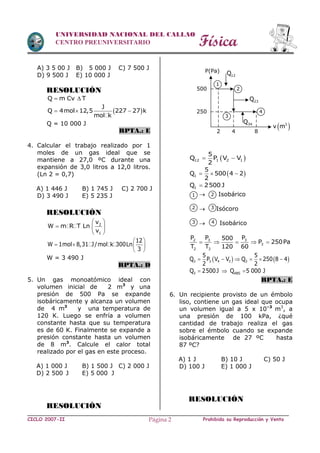 Física
CICLO 2007-II Prohibida su Reproducción y VentaPágina 2
UNIVERSIDAD NACIONAL DEL CALLAO
CENTRO PREUNIVERSITARIO
A) 3 5 00 J B) 5 000 J C) 7 500 J
D) 9 500 J E) 10 000 J
RESOLUCIÓN
Q m Cv T 
 
J
Q 4mol 12,5 227 27 k
mol k
  
Q = 10 000 J
RPTA.: E
4. Calcular el trabajo realizado por 1
moles de un gas ideal que se
mantiene a 27,0 ºC durante una
expansión de 3,0 litros a 12,0 litros.
(Ln 2 = 0,7)
A) 1 446 J B) 1 745 J C) 2 700 J
D) 3 490 J E) 5 235 J
RESOLUCIÓN
2
1
v
W m R T Ln
v
 
  
 
12
W 1mol 8,31 J/mol k 300Ln
3
 
   
 
W = 3 490 J
RPTA.: D
5. Un gas monoatómico ideal con
volumen inicial de 2 m3
y una
presión de 500 Pa se expande
isobáricamente y alcanza un volumen
de 4 m3
y una temperatura de
120 K. Luego se enfría a volumen
constante hasta que su temperatura
es de 60 K. Finalmente se expande a
presión constante hasta un volumen
de 8 m3
. Calcule el calor total
realizado por el gas en este proceso.
A) 1 000 J B) 1 500 J C) 2 000 J
D) 2 500 J E) 5 000 J
RESOLUCIÓN
 12 1 2 1
5
Q P V V
2
 
 1
5
Q 500 4 2
2
  
1Q 2500 J
 Isobárico
 Isócoro
 Isobárico
3 32
3
2 3
P PP 500
P 250Pa
T T 120 60
    
   3 3 4 3 3
5 5
Q P V V Q 250 8 4
2 2
     
3 ABSQ 2500J Q 5 000 J  
RPTA.: E
6. Un recipiente provisto de un émbolo
liso, contiene un gas ideal que ocupa
un volumen igual a 5 x 10–3
m3
, a
una presión de 100 kPa, ¿qué
cantidad de trabajo realiza el gas
sobre el émbolo cuando se expande
isobáricamente de 27 ºC hasta
87 ºC?
A) 1 J B) 10 J C) 50 J
D) 100 J E) 1 000 J
RESOLUCIÓN
500
250
P(Pa)
12Q
23Q
34Q
2 4 8
 3
v m
1
2
3
4
1 2
2 3
43
 