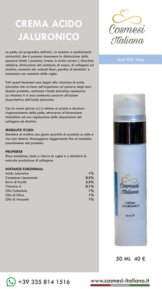 C��mesi
Italiana
www.cosmesi-italiana.it
+39 335 814 1516
La pelle, col progredire dell’eta’, va incontro a cambiamenti
sostanziali, che si possono riassumere in: diminuzione dello
spessore totale ( aumenta, invece, lo strato corneo ), disordine
cellulare, diminuzione del contenuto di acqua, di collagene ed
elastina, aumento dei radicali liberi, perdita di elasticita’ e
lucentezza con aumento delle rughe.
Tutti questi fenomeni sono legati alla riduzione di acido
jaluronico che avviene nell’organismo col passare degli anni.
Questo prodotto, restituisce l’acido jaluronico necessario.
La vitamina A in esso contenuta concorre all’azione
bioprotettiva dell’acido jaluronico.
Con la crema giorno a/j si ottiene un pronto e duraturo
ringiovanimento della pelle, attraverso un’idratazione
immediata ed una regolazione della deposizione del
collagene ed elastina.
MODALITA’ D’USO:
Stendere al mattino una giusta quantità di prodotto su collo e
viso ben detersi. Massaggiare leggermente fino al completo
assorbimento del prodotto.
PROPRIETA’
Ricca emulsione, aiuta a ridurre le rughe e a stimolare la
naturale produzione di collagene.
SOSTANZE FUNZIONALI:
Acido Jaluronico		 1%
Complesso Liposomale	 0,5%
Burro di Karitè		 3,5%
Vitamina A			 0,1%
Olio Calendula		 1%
Olio di Oliva			 1%
Olio di Avocado		 1%
CREMA ACIDO
JALURONICO
50 ML 40 €
C��mesi
Italiana
Anti Età Viso
 