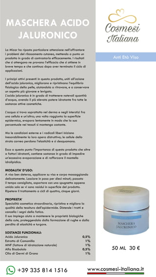 www.cosmesi-italiana.it
+39 335 814 1516
C��mesi
Italiana
La Mizar ha riposto particolare attenzione nell’affrontare
i problemi del rilassamento cutaneo, mettendo a punto un
prodotto in grado di contrastarlo efficacemente. I risultati
che si ottengono ne provano l’efficacia che si ottiene in
breve tempo e che continua dopo aver terminato il ciclo di
applicazioni.
I principi attivi presenti in questo prodotto, uniti all’azione
dell’acido jaluronico, migliorano e ripristinano l’equilibrio
fisiologico della pelle, aiutandola a ritrovare, e a conservare
un aspetto più giovane e levigato.
L’acido jaluronico è in grado di trattenere notevoli quantità
d’acqua, avendo il più elevato potere idratante fra tutte le
sostanze attive cosmetiche.
L’acqua si trova soprattutto nel derma e negli interstizi fra
una cellula e un’altra; una volta raggiunta la superficie
epidermica, evapora lentamente in modo che la sua
percentuale nei tessuti si mantenga costante.
Ma le condizioni esterne e i radicali liberi iniziano
inesorabilmente la loro opera distruttiva; le cellule dello
strato corneo perdono l’elasticità e si desquamano.
Ecco a questo punto l’importanza di questo prodotto che oltre
a fattori idratanti, contiene sostanze in grado di impedire
un’eccessiva evaporazione e di rafforzare il mantello
idrolipidico.
MODALITA’ D’USO:
A viso ben deterso, applicare su viso e corpo massaggiando
delicatamente. Lasciare in posa per dieci minuti; passato
il tempo consigliato, asportare con una spugnetta appena
umida solo se vi sono residui in superficie del prodotto.
Ripetere il trattamento a cicli di quattro, cinque giorni.
PROPRIETA’
Specialità cosmetica straordinaria, ripristina e migliora la
qualità della tessitura dell’epidermide. Distende i tratti e
cancella i segni della fatica.
Il suo impiego aiuta a mantenere le proprietà biologiche
della cute, proteggendola dalla formazione di rughe e dalla
perdita di elasticità e turgore.
SOSTANZE FUNZIONALI:
Acido Jaluronico				 0,5%
Estratto di Camomilla			 1%
MNF (fattore di idratazione naturale)	 1%
Alfa Bisabololo				 0,5%
Olio di Germi di Grano			 1%
MASCHERA ACIDO
JALURONICO
50 ML 30 €
C��mesi
Italiana
Anti Età Viso
 