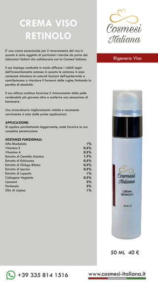 C��mesi
Italiana
www.cosmesi-italiana.it
+39 335 814 1516
E’ una crema eccezionale per il rinnovamento del viso in
quanto è stato oggetto di particolari ricerche da parte dei
laboratori italiani che collaborano con la Cosmesi Italiana.
Il suo impiego combatte in modo efficace i visibili segni
dell’invecchiamento cutaneo in quanto le sostanze in essa
contenute stimolano le naturali funzioni dell’epidermide e
contribuiscono a ritardare il formarsi delle rughe, limitando la
perdita di elasticità.
Il suo utilizzo continuo favorisce il rinnovamento della pelle
rendendola più giovane oltre a conferire una sensazione di
benessere.
Uno straordinario miglioramento visibile e veramente
convincente si nota dalle prime applicazioni.
APPLICAZIONE:
Si applica picchiettando leggermente, onde favorire la sua
completa penetrazione.
SOSTANZE FUNZIONALI:
Alfa Bisabololo			 1%
Vitamina E				 0,5%
Vitamina A				 0,5%
Estratto di Centella Asiatica		
Estratto di Echinacea		 0,5%
Estratto di Ginkgo Biloba	 0,5%
Estratto di Iperico			 0,5%
Estratto di Luppolo			 	
Collagene Vegetale			 0,5%
Liposomi					 2%
Pantenolo				 2%
Olio di Jojoba				 1%
50 ML 40 €
1,5%
1%
CREMA VISO
RETINOLO
C��mesi
Italiana
Rigenera Viso
 