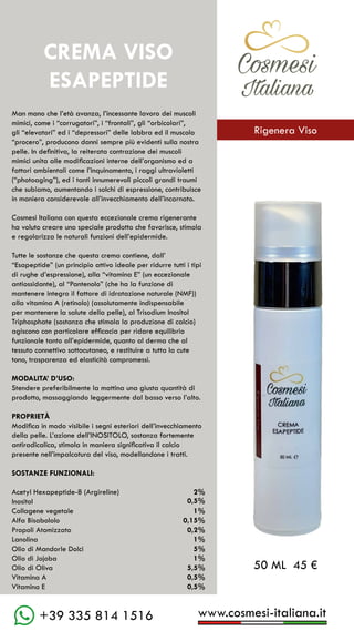C��mesi
Italiana
www.cosmesi-italiana.it
+39 335 814 1516
C��mesi
Italiana
Man mano che l’età avanza, l’incessante lavoro dei muscoli
mimici, come i “corrugatori”, i “frontali”, gli “orbicolari”,
gli “elevatori” ed i “depressori” delle labbra ed il muscolo
“procero”, producono danni sempre più evidenti sulla nostra
pelle. In definitiva, la reiterata contrazione dei muscoli
mimici unita alle modificazioni interne dell’organismo ed a
fattori ambientali come l’inquinamento, i raggi ultravioletti
(“photoaging”), ed i tanti innumerevoli piccoli grandi traumi
che subiamo, aumentando i solchi di espressione, contribuisce
in maniera considerevole all’invecchiamento dell’incarnato.
Cosmesi Italiana con questa eccezionale crema rigenerante
ha voluto creare uno speciale prodotto che favorisce, stimola
e regolarizza le naturali funzioni dell’epidermide.
Tutte le sostanze che questa crema contiene, dall’
“Esapeptide” (un principio attivo ideale per ridurre tutti i tipi
di rughe d’espressione), alla “vitamina E” (un eccezionale
antiossidante), al “Pantenolo” (che ha la funzione di
mantenere integro il fattore di idratazione naturale (NMF))
alla vitamina A (retinolo) (assolutamente indispensabile
per mantenere la salute della pelle), al Trisodium Inositol
Triphosphate (sostanza che stimola la produzione di calcio)
agiscono con particolare efficacia per ridare equilibrio
funzionale tanto all’epidermide, quanto al derma che al
tessuto connettivo sottocutaneo, e restituire a tutta la cute
tono, trasparenza ed elasticità compromessi.
MODALITA’ D’USO:
Stendere preferibilmente la mattina una giusta quantità di
prodotto, massaggiando leggermente dal basso verso l’alto.
PROPRIETÀ
Modifica in modo visibile i segni esteriori dell’invecchiamento
della pelle. L’azione dell’INOSITOLO, sostanza fortemente
antiradicalica, stimola in maniera significativa il calcio
presente nell’impalcatura del viso, modellandone i tratti.
SOSTANZE FUNZIONALI:
Acetyl Hexapeptide-8 (Argireline)		 2%
Inositol			 	
Collagene vegetale					 1%
Alfa Bisabololo					 0,15%
Propoli Atomizzato				 0,2%
Lanolina						 1%
Olio di Mandorle Dolci				 5%
Olio di Jojoba					 1%
Olio di Oliva					 5,5%
Vitamina A						 0,5%
Vitamina E						 0,5%
CREMA VISO
ESAPEPTIDE
50 ML 45 €
0,5%
C��mesi
Italiana
Rigenera Viso
 