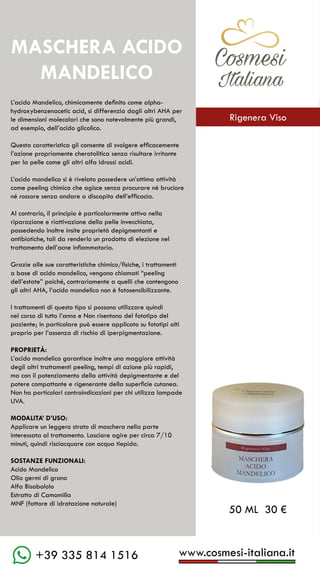 www.cosmesi-italiana.it
+39 335 814 1516
C��mesi
Italiana
L’acido Mandelico, chimicamente definito come alpha-
hydroxybenzenacetic acid, si differenzia dagli altri AHA per
le dimensioni molecolari che sono notevolmente più grandi,
ad esempio, dell’acido glicolico.
Questa caratteristica gli consente di svolgere efficacemente
l’azione propriamente cheratolitica senza risultare irritante
per la pelle come gli altri alfa idrossi acidi.
L’acido mandelico si è rivelato possedere un’ottima attività
come peeling chimico che agisce senza procurare né bruciore
né rossore senza andare a discapito dell’efficacia.
Al contrario, il principio è particolarmente attivo nella
riparazione e riattivazione della pelle invecchiata,
possedendo inoltre insite proprietà depigmentanti e
antibiotiche, tali da renderlo un prodotto di elezione nel
trattamento dell’acne infiammatoria.
Grazie alle sue caratteristiche chimico/fisiche, i trattamenti
a base di acido mandelico, vengono chiamati “peeling
dell’estate” poiché, contrariamente a quelli che contengono
gli altri AHA, l’acido mandelico non è fotosensibilizzante.
I trattamenti di questo tipo si possono utilizzare quindi
nel corso di tutto l’anno e Non risentono del fototipo del
paziente; in particolare può essere applicato su fototipi alti
proprio per l’assenza di rischio di iperpigmentazione.
PROPRIETÀ:
L’acido mandelico garantisce inoltre una maggiore attività
degli altri trattamenti peeling, tempi di azione più rapidi,
ma con il potenziamento della attività depigmentante e del
potere compattante e rigenerante della superficie cutanea.
Non ha particolari controindicazioni per chi utilizza lampade
UVA.
MODALITA’ D’USO:
Applicare un leggero strato di maschera nella parte
interessata al trattamento. Lasciare agire per circa 7/10
minuti, quindi risciacquare con acqua tiepida.
SOSTANZE FUNZIONALI:
Acido Mandelico
Olio germi di grano
Alfa Bisabololo
Estratto di Camomilla
MNF (fattore di idratazione naturale)
MASCHERA ACIDO
MANDELICO
50 ML 30 €
C��mesi
Italiana
Rigenera Viso
 