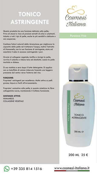C��mesi
Italiana
www.cosmesi-italiana.it
+39 335 814 1516
TONICO
ASTRINGENTE
Questo prodotto ha una funzione delicata sulla pelle;
Privo di alcool e ricco di preziosi estratti di erbe e umettanti.
Adatto a tutti i tipi di pelle, anche le più sensibili e delicate e
con couperose.
Contiene fattori naturali della idratazione per migliorare la
capacità della pelle nel trattenere l’acqua, inoltre l’estratto
di Hamamelis, con la sua funzione di astringente, aiuta ad
assorbire il sebo in eccesso restringendo i pori.
Grazie al collagene vegetale, tonifica e leviga la pelle,
ravviva il colorito e ridona tono ed elasticità. Lascia la pelle
morbida e distesa.
Si usa mattina e sera dopo il latte detergente. Si applica
con un batuffolo di cotone imbevuto facendo una leggera
pressione dal centro verso l’esterno del viso.
FUNZIONE:
Proprieta’ astringenti per eccellenza. Molto attiva su pelli
grasse, impure e facili all’arrossamento.
Proprieta’ sostantive sulla pelle, in quanto sintetizza le fibre
collageniche nuove, mantenendo il trofismo funzionale.
SOSTANZE ATTIVE:
HAMAMELIS	
COLLAGENE VEGETALE
200 ML 25 €
C��mesi
Italiana
Purezza Viso
 