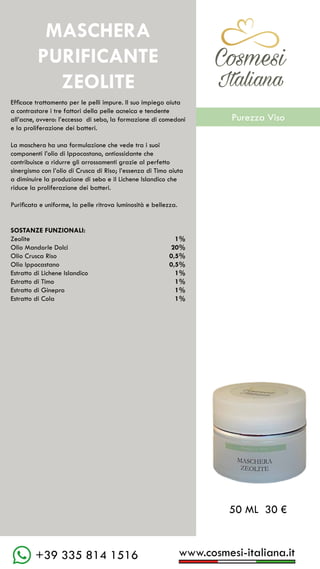 C��mesi
Italiana
www.cosmesi-italiana.it
+39 335 814 1516
C��mesi
Italiana
Efficace trattamento per le pelli impure. Il suo impiego aiuta
a contrastare i tre fattori della pelle acneica e tendente
all’acne, ovvero: l’eccesso di sebo, la formazione di comedoni
e la proliferazione dei batteri.
La maschera ha una formulazione che vede tra i suoi
componenti l’olio di Ippocastano, antiossidante che
contribuisce a ridurre gli arrossamenti grazie al perfetto
sinergismo con l’olio di Crusca di Riso; l’essenza di Timo aiuta
a diminuire la produzione di sebo e il Lichene Islandico che
riduce la proliferazione dei batteri.
Purificata e uniforme, la pelle ritrova luminosità e bellezza.
SOSTANZE FUNZIONALI:
Zeolite						 1%
Olio Mandorle Dolci			 20%
Olio Crusca Riso				 0,5%
Olio Ippocastano				 0,5%
Estratto di Lichene Islandico		 1%
Estratto di Timo				 1%
Estratto di Ginepro				 1%
Estratto di Cola				 1%
50 ML 30 €
MASCHERA
PURIFICANTE
ZEOLITE
C��mesi
Italiana
Purezza Viso
 