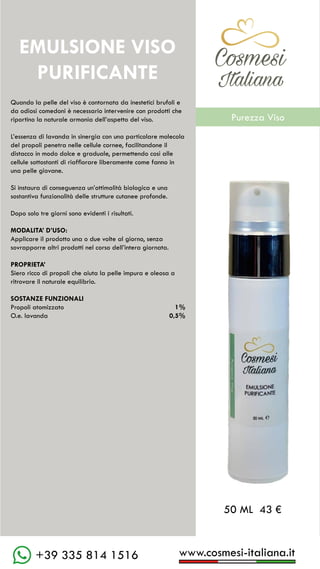 C��mesi
Italiana
www.cosmesi-italiana.it
+39 335 814 1516
Quando la pelle del viso è contornata da inestetici brufoli e
da odiosi comedoni è necessario intervenire con prodotti che
riportino la naturale armonia dell’aspetto del viso.
L’essenza di lavanda in sinergia con una particolare molecola
del propoli penetra nelle cellule cornee, facilitandone il
distacco in modo dolce e graduale, permettendo così alle
cellule sottostanti di riaffiorare liberamente come fanno in
una pelle giovane.
Si instaura di conseguenza un’ottimalità biologica e una
sostantiva funzionalità delle strutture cutanee profonde.
Dopo solo tre giorni sono evidenti i risultati.
MODALITA’ D’USO:
Applicare il prodotto una o due volte al giorno, senza
sovrapporre altri prodotti nel corso dell’intera giornata.
PROPRIETA’
Siero ricco di propoli che aiuta la pelle impura e oleosa a
ritrovare il naturale equilibrio.
SOSTANZE FUNZIONALI
Propoli atomizzato		 1%
O.e. lavanda			 0,5%
EMULSIONE VISO
PURIFICANTE
50 ML 43 €
C��mesi
Italiana
Purezza Viso
 