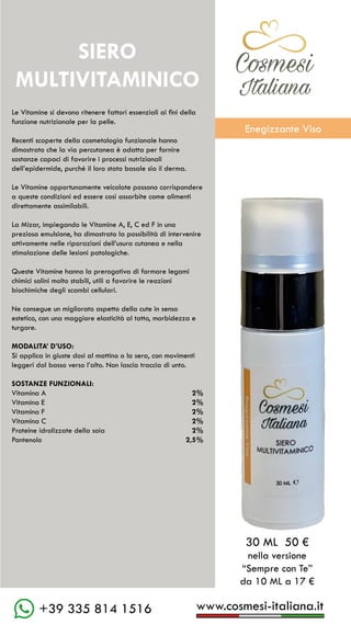 www.cosmesi-italiana.it
+39 335 814 1516
C��mesi
Italiana
Le Vitamine si devono ritenere fattori essenziali ai fini della
funzione nutrizionale per la pelle.
Recenti scoperte della cosmetologia funzionale hanno
dimostrato che la via percutanea è adatta per fornire
sostanze capaci di favorire i processi nutrizionali
dell’epidermide, purché il loro stato basale sia il derma.
Le Vitamine opportunamente veicolate possono corrispondere
a queste condizioni ed essere così assorbite come alimenti
direttamente assimilabili.
La Mizar, impiegando le Vitamine A, E, C ed F in una
preziosa emulsione, ha dimostrato la possibilità di intervenire
attivamente nelle riparazioni dell’usura cutanea e nella
stimolazione delle lesioni patologiche.
Queste Vitamine hanno la prerogativa di formare legami
chimici salini molto stabili, utili a favorire le reazioni
biochimiche degli scambi cellulari.
Ne consegue un migliorato aspetto della cute in senso
estetico, con una maggiore elasticità al tatto, morbidezza e
turgore.
MODALITA’ D’USO:
Si applica in giuste dosi al mattino o la sera, con movimenti
leggeri dal basso verso l’alto. Non lascia traccia di unto.
SOSTANZE FUNZIONALI:
Vitamina A				 2%
Vitamina E			 	2%
Vitamina F					 2%
Vitamina C					 2%
Proteine idrolizzate della soia	 2%
Pantenolo					 2,5%
30 ML 50 €
nella versione
“Sempre con Te”
da 10 ML a 17 €
SIERO
MULTIVITAMINICO
C��mesi
Italiana
Enegizzante Viso
 