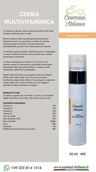 C��mesi
Italiana
www.cosmesi-italiana.it
+39 335 814 1516
Le Vitamine si devono ritenere fattori essenziali ai fini della
funzione nutrizionale per la pelle.
Recenti scoperte della cosmetologia funzionale hanno
dimostrato che la via percutanea è adatta per fornire
sostanze capaci di favorire i processi nutrizionali
dell’epidermide, purché il loro stato basale sia il derma.
Le Vitamine opportunamente veicolate possono corrispondere
a queste condizioni ed essere così assorbite come alimenti
direttamente assimilabili.
La Mizar, impiegando le Vitamine A, E, C ed F in una
preziosa crema, ha dimostrato la possibilità di intervenire
attivamente nelle riparazioni dell’usura cutanea e nella
stimolazione delle lesioni patologiche.
Queste Vitamine hanno la prerogativa di formare legami
chimici salini molto stabili, utili a favorire le reazioni
biochimiche degli scambi cellulari. Ne consegue un migliorato
aspetto della cute in senso estetico, con una maggiore
elasticità al tatto, morbidezza e turgore.
MODALITA’ D’USO:
Si applica in giuste dosi al mattino o la sera, con movimenti
leggeri dal basso verso l’alto. Non lascia traccia di unto.
SOSTANZE FUNZIONALI:
Vitamina A						 1%
Vitamina E						 1%
Vitamina C						 1%
Vitamina F						 1%
Olio di Jojoba						 1%
Olio Mandorle Dolci				 7%
Burro di Karitè					 0,5%
Urea							 5%
Pantenolo						 1%
MNF(Fattore di Idratazione Naturale)	 2%
50 ML 40€
CREMA
MULTIVITAMINICA
C��mesi
Italiana
Enegizzante Viso
 