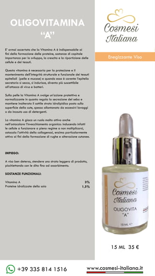 C��mesi
Italiana
www.cosmesi-italiana.it
+39 335 814 1516
C��mesi
Italiana
E’ ormai accertato che la Vitamina A è indispensabile ai
fini della formazione delle proteine, sostanze di capitale
importanza per lo sviluppo, la crescita e la ripartizione delle
cellule e dei tessuti.
Questa vitamina è necessaria per la protezione e il
mantenimento dell’integrità strutturale e funzionale dei tessuti
epiteliali (pelle e mucose) e quando essa è carente l’epitelio
secretorio si secca, si indurisce, diventa più suscettibile
all’attacco di virus e batteri.
Sulla pelle la Vitamina A svolge un’azione protettiva e
normalizzante in quanto regola la secrezione del sebo e
mantiene inalterato il sottile strato idrolipidico posto sulla
superficie della cute, spesso allontanato da eccessivi lavaggi
o da incauto uso di detergenti.
La vitamina A gioca un ruolo molto attivo anche
nell’ostacolare l’invecchiamento organico: inducendo infatti
le cellule a funzionare a pieno regime a non moltiplicarsi,
ostacola l’attività della collagenasi, enzima particolarmente
attivo ai fini della formazione di rughe e alterazione cutanee.
IMPIEGO:
A viso ben deterso, stendere uno strato leggero di prodotto,
picchiettando con le dita fino ad assorbimento.
SOSTANZE FUNZIONALI:
Vitamina A				 3%
Proteine idrolizzate della soia 	
OLIGOVITAMINA
“A”
15 ML 35 €
1,5%
Enegizzante Viso
 