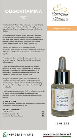 C��mesi
Italiana
www.cosmesi-italiana.it
+39 335 814 1516
Estratta dal frutto fresco delle arance, con un procedimento
esclusivo, contrasta l’azione dei radicali liberi, favorendo
la produzione di nuovo collagene, fornendo quindi nuova
vitalità.
Di immediato assorbimento, oltre a proteggere il viso da
un precoce invecchiamento, idrata, leviga e dà luminosità
alla pelle. Il suo costante impiego concorre ad attenuare le
macchie scure sull’epidermide. Si consiglia l’uso durante il
giorno. Adatta ad ogni tipo di pelle e ad ogni età.
Preziosa per rinforzare le difese dell’organismo e
largamente usata durante la stagione fredda per combattere
raffreddori ed influenze, la Vitamina C è preziosa anche per
la pelle.
L’assorbimento della vitamina C attraverso la cute è ben
sette volte superiore rispetto alla quantità assorbita con
l’alimentazione.
Svolge un’azione rielasticizzante e protettiva sui vasi
capillare del derma e, oltre a promuovere la sintesi del
collagene (la proteina da cui dipende la tonicità e la
compattezza cutanea) ha un effetto antiossidante che
previene la formazione delle macchie scure.
Di origine non sintetica, grazie ad un procedimento di
estrazione d’avanguardia, messo a punto dalla ricerca
farmaceutica, si è potuto ottenere direttamente dalla polpa
di arancio la Vitamina C, preservandone l’assoluta integrità
ed efficacia.
Il suo impiego costante potenzia l’attività cellulare rinnovando
gli scambi energetici, rassoda e idrata l’epidermide,
intensifica la sintesi di nuovo collagene e svolge un’azione
anti-età.
MODALITA’ D’USO:
La sera dopo aver deterso il viso, stendere uno strato leggero
di gelatina e picchiettare con le dita.
SOSTANZE FUNZIONALI:
Acido Ascorbico			 3%
Estratto di arancio dolce		 3%
Proteine idrolizzate della soia	 1,5%
OLIGOVITAMINA
“C”
15 ML 35 €
C��mesi
Italiana
Enegizzante Viso
 