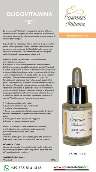 C��mesi
Italiana
www.cosmesi-italiana.it
+39 335 814 1516
La presenza di Vitamina E è necessaria per una efficace
utilizzazione dell’ossigeno da parte dei tessuti e si considera
che questa Vitamina sia direttamente coinvolta nei processi di
ossidazione biologica.
In particolare è riconosciuto che la Vitamina E rappresenta il
primo fattore protettivo contro i fenomeni perossidativi che
possono avvenire a carico dei fosfolipidi delle membrane
cellulari e subcellulari. Sicuramente le funzioni biologiche
della Vitamina E possono essere di due tipi:
A Esplica azione antiossidante, riconosciuta oramai
universalmente da tempo.
B Partecipa al buon funzionamento dei tessuti connettivi.
Un’altra interessante possibilità applicativa della Vitamina E
è quella con funzione di inibire la formazione di lipoperossidi
a seguito dell’azione degenarativa indotta dai radicali liberi.
La decomposizione del sebo sulla pelle e sul cuoio capelluto
ad opera di batteri ed enzimi lipolitici, dà luogo alla
formazione di acidi grassi liberi e liperossidi; questi ultimi
sono i responsabili del prematuro invecchiamento della pelle.
La Vitamina E in qualità di antiossidante naturale riduce e
rallenta la formazione di perossidii e aiuta a mantenere in
condizioni ottimali il tessuto connettivo. Mentre la Vitamina A
agisce principalmente nell’epidermide, la Vitamina E opera
a livello del derma. Le proprietà cosmetiche attribuibili a
questa Vitamina possono riassumersi come segue:
1 Facile penetrabilità nella pelle;
2 Esplica una bilanciata azione idratante
3 Possiede proprietà lenitive;
4 Blocca la perossidazione lipidica responsabile dei danni
tessutali, prevenendo un prematuro invecchiamento della
pelle.
5 Protegge dai danni causati dai raggi UV;
6 Stimola la rigenerazione dei tessuti.
Adatta a tutti i tipi di pelle insieme alla Vitamina E,
è antiradicalica per eccellenza; aiuta a prevenire
l’invecchiamento precoce della pelle.
I risultati?
Tratti ben distesi, pelle più levigata, compatta e luminosa,
linee sottili attenuate e un aspetto più fresco e riposato.
MODALITA’ D’USO:
Alla sera (ma anche al mattino) stendere sulla pelle pulita
la vitamina picchiettando con i polpastrelli delle dita, fino
all’assorbimento del prodotto.
SOSTANZE FUNZIONALI
Vitamina E		 20%
OLIGOVITAMINA
“E”
15 ML 35 €
C��mesi
Italiana
Enegizzante Viso
 