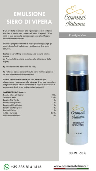 www.cosmesi-italiana.it
+39 335 814 1516
C��mesi
Italiana
E’ un prodotto finalizzato alla rigenerazione del contorno
viso. Per la sua incisiva azione del “siero di vipera” (SYN-
AKE) in esso contenuto, contrasta con notevole efficacia
l’invecchiamento cutaneo.
Distende progressivamente le rughe poiché raggiunge gli
strati più profondi del derma, rapidizzando il turnover
cellulare.
Esplica un vero lifting cosmetico sul viso con una triplice
azione:
A) Profonda idratazione associata alla distensione delle
rughe;
B) Rimodellamento dell’ovale del viso;
C) Notevole azione schiarente sulla parte trattata grazie a
un pool di fitoestratti depigmentanti.
Questo siero si rivela ideale per una pelle non più
giovanissima, rispondendo alle esigenze di chi vuol cancellare
i segni del tempo, oltre a distendere le rughe d’espressione e
proteggersi dagli stress ambientali ed ossidativi.
SOSTANZE FUNZIONALI:
Synake (siero di vipera)		 2%
Staminali Mela				 0,5%
Estratto The Verde			 1%
Estratto di Liquerizia		 1%
Estratto di Uva Ursina		 1%
Estratto di Melograno		1%
Burro di Karitè			 1%
Acido Jaluronico			 0,5%
Olio Mandorle Dolci		 2%
30 ML 60 €
EMULSIONE
SIERO DI VIPERA
C��mesi
Italiana
Prestigio Viso
 