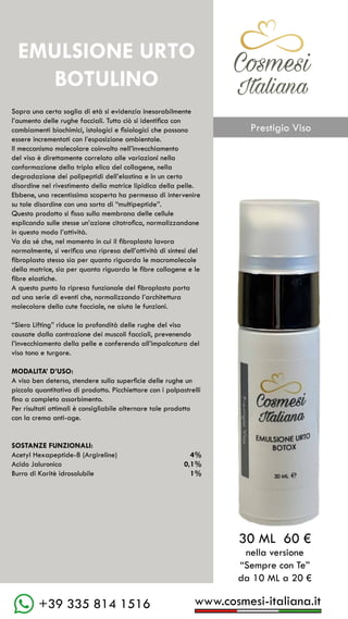www.cosmesi-italiana.it
+39 335 814 1516
C��mesi
Italiana
EMULSIONE URTO
BOTULINO
Sopra una certa soglia di età si evidenzia inesorabilmente
l’aumento delle rughe facciali. Tutto ciò si identifica con
cambiamenti biochimici, istologici e fisiologici che possono
essere incrementati con l’esposizione ambientale.
Il meccanismo molecolare coinvolto nell’invecchiamento
del viso è direttamente correlato alle variazioni nella
conformazione della tripla elica del collagene, nella
degradazione dei polipeptidi dell’elastina e in un certo
disordine nel rivestimento della matrice lipidica della pelle.
Ebbene, una recentissima scoperta ha permesso di intervenire
su tale disordine con una sorta di “multipeptide”.
Questo prodotto si fissa sulla membrana delle cellule
esplicando sulle stesse un’azione citotrofica, normalizzandone
in questo modo l’attività.
Va da sé che, nel momento in cui il fibroplasto lavora
normalmente, si verifica una ripresa dell’attività di sintesi del
fibroplasto stesso sia per quanto riguarda le macromolecole
della matrice, sia per quanto riguarda le fibre collagene e le
fibre elastiche.
A questo punto la ripresa funzionale del fibroplasto porta
ad una serie di eventi che, normalizzando l’architettura
molecolare della cute facciale, ne aiuta le funzioni.
“Siero Lifting” riduce la profondità delle rughe del viso
causate dalla contrazione dei muscoli facciali, prevenendo
l’invecchiamento della pelle e conferendo all’impalcatura del
viso tono e turgore.
MODALITA’ D’USO:
A viso ben deterso, stendere sulla superficie delle rughe un
piccolo quantitativo di prodotto. Picchiettare con i polpastrelli
fino a completo assorbimento.
Per risultati ottimali è consigliabile alternare tale prodotto
con la crema anti-age.
SOSTANZE FUNZIONALI:
Acetyl Hexapeptide-8 (Argireline)		 4%
Acido Jaluronico					 0,1%
Burro di Karitè idrosolubile			 1%
30 ML 60 €
nella versione
“Sempre con Te”
da 10 ML a 20 €
Prestigio Viso
 