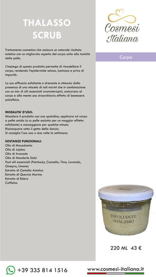 www.cosmesi-italiana.it
+39 335 814 1516
C��mesi
Italiana
Trattamento cosmetico che assicura un notevole risultato
estetico con un migliorato aspetto del corpo unito alla tonicità
della pelle.
L’impiego di questo prodotto permette di rimodellare il
corpo, rendendo l’epidermide setosa, luminosa e priva di
impurità.
La sua efficacia esfoliante e drenante è ottenuta dalla
presenza di una miscela di sali marini che in combinazione
con un mix di olii essenziali aromaterapici, assicurano al
corpo e alla mente uno straordinario effetto di benessere
psicofisico.
MODALITA’ D’USO:
Miscelare il prodotto con una spatolina, applicare sul corpo
a pelle umida (o su pelle asciutta per un maggior effetto
esfoliante) e massaggiare per qualche minuto.
Risciacquare sotto il getto della doccia.
Si consiglia l’uso una o due volte la settimana.
SOSTANZE FUNZIONALI:
Olio di Macadamia
Olio di Jojoba
Olio di Avocado
Olio di Mandorle Dolci
Pool olii essenziali (Patchouly, Cannella, Timo, Lavanda,
Ginepro, Limone)
Estratto di Centella Asiatica
Estratto di Quercia Marina
Estratto di Edera
Caffeina
THALASSO
SCRUB
220 ML 43 €
C��mesi
Italiana
Corpo
 