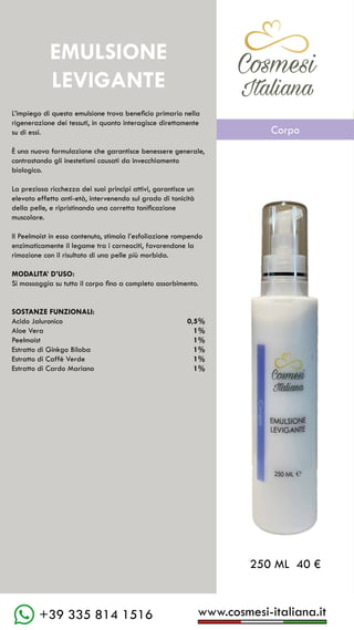 www.cosmesi-italiana.it
+39 335 814 1516
C��mesi
Italiana
L’impiego di questa emulsione trova beneficio primario nella
rigenerazione dei tessuti, in quanto interagisce direttamente
su di essi.
È una nuova formulazione che garantisce benessere generale,
contrastando gli inestetismi causati da invecchiamento
biologico.
La preziosa ricchezza dei suoi principi attivi, garantisce un
elevato effetto anti-età, intervenendo sul grado di tonicità
della pelle, e ripristinando una corretta tonificazione
muscolare.
Il Peelmoist in esso contenuto, stimola l’esfoliazione rompendo
enzimaticamente il legame tra i corneociti, favorendone la
rimozione con il risultato di una pelle più morbida.
MODALITA’ D’USO:
Si massaggia su tutto il corpo fino a completo assorbimento.
SOSTANZE FUNZIONALI:
Acido Jaluronico			 0,5%
Aloe Vera					 1%
Peelmoist					 1%
Estratto di Ginkgo Biloba	 1%
Estratto di Caffè Verde		 1%
Estratto di Cardo Mariano	 1%
EMULSIONE
LEVIGANTE
250 ML 40 €
C��mesi
Italiana
Corpo
 