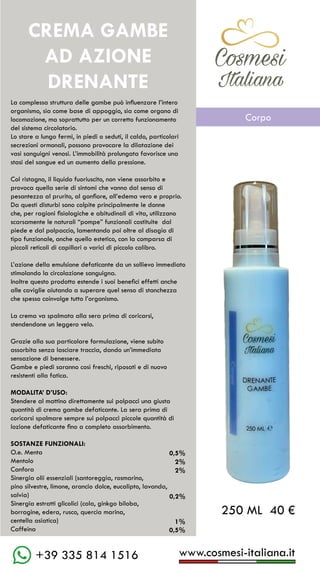 C��mesi
Italiana
www.cosmesi-italiana.it
+39 335 814 1516
La complessa struttura delle gambe può influenzare l’intero
organismo, sia come base di appoggio, sia come organo di
locomozione, ma soprattutto per un corretto funzionamento
del sistema circolatorio.
Lo stare a lungo fermi, in piedi o seduti, il caldo, particolari
secrezioni ormonali, possono provocare la dilatazione dei
vasi sanguigni venosi. L’immobilità prolungata favorisce una
stasi del sangue ed un aumento della pressione.
Col ristagno, il liquido fuoriuscito, non viene assorbito e
provoca quella serie di sintomi che vanno dal senso di
pesantezza al prurito, al gonfiore, all’edema vero e proprio.
Da questi disturbi sono colpite principalmente le donne
che, per ragioni fisiologiche e abitudinali di vita, utilizzano
scarsamente le naturali “pompe” funzionali costituite dal
piede e dal polpaccio, lamentando poi oltre al disagio di
tipo funzionale, anche quello estetico, con la comparsa di
piccoli reticoli di capillari o varici di piccolo calibro.
L’azione della emulsione defaticante da un sollievo immediato
stimolando la circolazione sanguigna.
Inoltre questo prodotto estende i suoi benefici effetti anche
alle caviglie aiutando a superare quel senso di stanchezza
che spesso coinvolge tutto l’organismo.
La crema va spalmata alla sera prima di coricarsi,
stendendone un leggero velo.
Grazie alla sua particolare formulazione, viene subito
assorbita senza lasciare traccia, dando un’immediata
sensazione di benessere.
Gambe e piedi saranno così freschi, riposati e di nuovo
resistenti alla fatica.
MODALITA’ D’USO:
Stendere al mattino direttamente sui polpacci una giusta
quantità di crema gambe defaticante. La sera prima di
coricarsi spalmare sempre sui polpacci piccole quantità di
lozione defaticante fino a completo assorbimento.
SOSTANZE FUNZIONALI:
O.e. Menta
Mentolo	
Canfora
Sinergia olii essenziali (santoreggia, rosmarino,
pino silvestre, limone, arancio dolce, eucalipto, lavanda,
salvia)
Sinergia estratti glicolici (cola, ginkgo biloba,
borragine, edera, rusco, quercia marina,
centella asiatica)
Caffeina
CREMA GAMBE
AD AZIONE
DRENANTE
C��mesi
Italiana
0,5%
0,5%
2%
2%
0,2%
1%
250 ML 40 €
Corpo
 