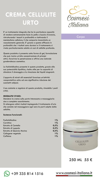 C��mesi
Italiana
www.cosmesi-italiana.it
+39 335 814 1516
CREMA CELLULITE
URTO
E’ un trattamento integrale che ha la particolare capacità
di rendere estremamente liscia la pelle a buccia d’arancia,
ristrutturando i tessuti in profondità e riattivando il
metabolismo cellulare; il che comporta innanzitutto un
rassodamento generale. E’ grazie a questa efficacia in
profondità che i risultati sono duraturi e il trattamento si
rivela particolarmente adatto ai casi di cellulite profonda.
Questo prodotto si presenta sotto forma di gel, formulazione
che può riunire un’alta concentrazione di principi
attivi, favorirne la penetrazione e offrire una notevole
gradevolezza cosmetica.
La fosfatidilcolina presente in questo prodotto, grazie alla
sua potenzialità lipolitica, risulta utile per la capacità di
stimolare il drenaggio e la rimozione dei liquidi stagnanti.
L’apporto di mirati olii essenziali favorisce un’attività
vasoprotettiva unita ad una significativa riduzione dei
cuscinetti adiposi.
L’uso costante e regolare di questo prodotto, rimodella i punti
critici.
MODALITA’ D’USO:
Stendere la crema sulla parte interessata e massaggiarla
sino a completo assorbimento.
Si ottengono ottimi risultati impiegando il trattamento d’urto
che consiste nel massaggiare ogni sera le parti colpite dalla
cellulite.
Sostanze funzionali:
Fosfotidilcolina			 1%
Carnitina					 1%
Estratto di Centella			 0,5%
Estratto di Luppolo			 0,5%
Estratto di Quercia Marina	 0,5%
Collagene vegetale			 1%
Caffeina					 1%
250 ML 55 €
C��mesi
Italiana
Corpo
 
