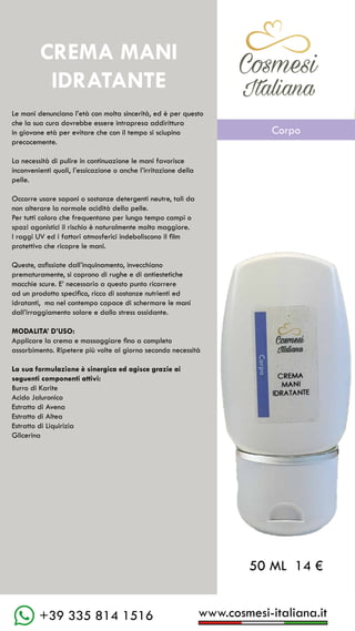 www.cosmesi-italiana.it
+39 335 814 1516
C��mesi
Italiana
Le mani denunciano l’età con molta sincerità, ed è per questo
che la sua cura dovrebbe essere intrapresa addirittura
in giovane età per evitare che con il tempo si sciupino
precocemente.
La necessità di pulire in continuazione le mani favorisce
inconvenienti quali, l’essicazione o anche l’irritazione della
pelle.
Occorre usare saponi o sostanze detergenti neutre, tali da
non alterare la normale acidità della pelle.
Per tutti coloro che frequentano per lungo tempo campi o
spazi agonistici il rischio è naturalmente molto maggiore.
I raggi UV ed i fattori atmosferici indeboliscono il film
protettivo che ricopre le mani.
Queste, asfissiate dall’inquinamento, invecchiano
prematuramente, si coprono di rughe e di antiestetiche
macchie scure. E’ necessario a questo punto ricorrere
ad un prodotto specifico, ricco di sostanze nutrienti ed
idratanti, ma nel contempo capace di schermare le mani
dall’irraggiamento solare e dallo stress ossidante.
MODALITA’ D’USO:
Applicare la crema e massaggiare fino a completo
assorbimento. Ripetere più volte al giorno secondo necessità
La sua formulazione è sinergica ed agisce grazie ai
seguenti componenti attivi:
Burro di Karite
Acido Jaluronico
Estratto di Avena
Estratto di Altea
Estratto di Liquirizia
Glicerina
CREMA MANI
IDRATANTE
50 ML 14 €
C��mesi
Italiana
Corpo
 