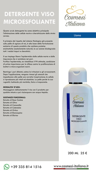 C��mesi
Italiana
www.cosmesi-italiana.it
+39 335 814 1516
Questo scrub detergente ha come obiettivo principale
l’eliminazione delle cellule morte e cheratinizzate dello strato
corneo.
Il principio del rispetto del sistema fisiologico già presente
sulla pelle di ognuno di noi, è alla base della formulazione
esclusiva di questo prodotto che contiene proteine
enzimatiche assolutamente naturali, la cui azione biodegrada
tutti i residui impuri e cheratinici.
Il suo impiego libera l’epidermide dalle cellule morte e dalle
impurezze che si annidano nei pori.
Purifica l’epidermide, ne ristabilisce il PH ottimale, condizione
di prima importanza per la difesa contro la proliferazione di
batteri e micro-organismi nocivi.
Restringe i pori dilatati, calma le irritazioni e gli arrossamenti.
Dopo l’applicazione, vengono rimossi gli ostacoli che
impediscono alla pelle una corretta traspirazione; le cellule
si riproducono più vitali ed elastiche. La pelle perde la sua
rugosità risultando più morbida, liscia e trasparente.
MODALITA’ D’USO:
Massaggiare delicatamente il viso con il prodotto per
qualche minuto e poi risciacquare con acqua tiepida.
SOSTANZE FUNZIONALI:
Estratto di Rosa Canina
Estratto di Olivo
Estratto di Camomilla
Estratto di Calendula
Estratto di Ortica
Estratto di Biancospino
Estratto di Elicriso
200 ML 25 €
DETERGENTE VISO
MICROESFOLIANTE
C��mesi
Italiana
Uomo
 