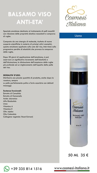 C��mesi
Italiana
www.cosmesi-italiana.it
+39 335 814 1516
BALSAMO VISO
ANTI-ETA’
Speciale emulsione destinata al trattamento di pelli maschili
con riduzione delle proprietà elastico-rassodanti e comparsa
di rughe.
Composta da una sinergia di molecole, risultato di nuove
scoperte scientifiche in materia di principi attivi cosmetici,
questa emulsione applicata sulla cute del viso, interviene sulla
progressiva perdita di elasticità che provoca la comparsa
delle rughe.
Dopo 30 giorni di applicazione dell’emulsione, si può
osservare un significativo incremento dell’elasticità e
dell’idratazione, la diminuzione dell’ampiezza delle rughe
più profonde ed un miglioramento dell’aspetto della pelle
del viso.
MODALITA’ D’USO:
Distribuire una piccola quantità di prodotto, anche dopo la
rasatura, sempre
su pelle perfettamente pulita e farla assorbire con delicati
massaggi.
Sostanze funzionali:
Estratto di Consolida
Estratto di Hamamelis
Acido Jaluronico
Alfa Bisabololo
Urea
Vitamina A
Vitamina E
Olio Jojoba
Olio Calendula
Collagene vegetale (Yeast Extract)
50 ML 35 €
C��mesi
Italiana
Uomo
 