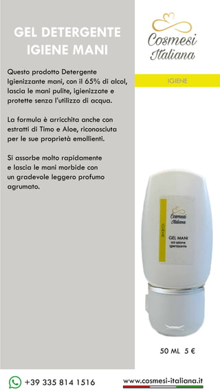 C��mesi
Italiana
www.cosmesi-italiana.it
+39 335 814 1516
Questo prodotto Detergente
Igienizzante mani, con il 65% di alcol,
lascia le mani pulite, igienizzate e
protette senza l’utilizzo di acqua.
La formula è arricchita anche con
estratti di Timo e Aloe, riconosciuta
per le sue proprietà emollienti.
Si assorbe molto rapidamente
e lascia le mani morbide con
un gradevole leggero profumo
agrumato.
GEL DETERGENTE
IGIENE MANI
C��mesi
Italiana
50 ML 5 €
IGIENE
 