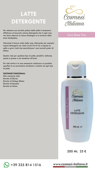 C��mesi
Italiana
www.cosmesi-italiana.it
+39 335 814 1516
Per ottenere una corretta pulizia della pelle è necessaria
effettuare un’accurata azione detergente che in ogni caso
non deve alterare la natura fisiologica e la struttura dello
stato idrolipidico.
Alterando il tenore acido della cute, utilizzando per esempio
saponi detergenti con valori di pH fra 8-10, si espone la
pelle a gravi rischi che neutralizzano i suoi normali poteri di
difesa.
Questo vale per qualsiasi tipo di pelle, sensibili e delicate,
spesse e grasse o con tendenza all’acne.
Per tale motivo si è reso necessario realizzare un prodotto
specifico la cui particolare emulsione si adatta ad ogni tipo
di pelle.
SOSTANZE FUNZIONALI:			
Olio mandorle dolci
Estratto di Elicriso
Estratto di Ginkgo Biloba
Estratto di Equiseto
Estratto di Malva
LATTE
DETERGENTE
200 ML 25 €
C��mesi
Italiana
Cura Base Viso
 