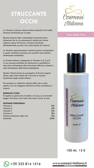 C��mesi
Italiana
www.cosmesi-italiana.it
+39 335 814 1516
STRUCCANTE
OCCHI
Le Vitamine si devono ritenere fattori essenziali ai fini della
funzione nutrizionale per la pelle.
Recenti scoperte della cosmetologia funzionale hanno
dimostrato che la via percutanea è adatta per fornire
sostanze capaci di favorire i processi nutrizionali
dell’epidermide, purché il loro stato basale sia il derma.
Le Vitamine opportunamente veicolati possono corrispondere
a queste condizioni ed essere così assorbiti come alimenti
direttamente assimilabili.
La Cosmesi Italiana, impiegando le Vitamine A, E, C ed F
in una preziosa emulsione, ha dimostrato la possibilità di
intervenire attivamente nelle riparazioni dell’usura cutanea e
nella stimolazione delle lesioni patologiche.
Queste Vitamine hanno la prerogativa di formare legami
chimici salini molto stabili utili a favorire le reazioni
biochimiche degli scambi cellulari.
Ne consegue un migliorato aspetto della cute in senso
estetico, con una maggiore elasticità al tatto, morbidezza e
turgore.
MODALITA’ D’USO:
Si applica in giuste dosi al mattino o la sera, con movimenti
leggeri dal basso verso l’alto. Non lascia traccia di unto.
SOSTANZE FUNZIONALI:
Vitamina A				 2%
Vitamina E				 2%
Vitamina F					 2%
Vitamina C					 2%
Proteine idrolizzate della soia	 2%
Pantenolo					 2,5%
100 ML 15 €
C��mesi
Italiana
Cura Base Viso
 