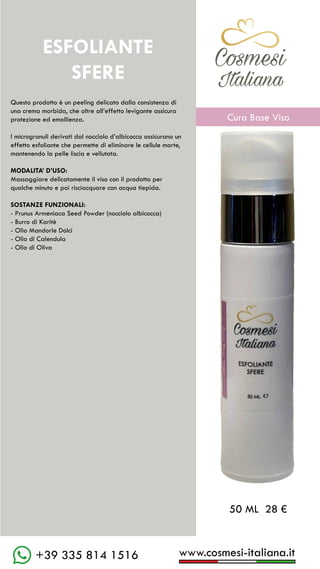 www.cosmesi-italiana.it
+39 335 814 1516
C��mesi
Italiana
Questo prodotto è un peeling delicato dalla consistenza di
una crema morbida, che oltre all’effetto levigante assicura
protezione ed emollienza.
I microgranuli derivati dal nocciolo d’albicocca assicurano un
effetto esfoliante che permette di eliminare le cellule morte,
mantenendo la pelle liscia e vellutata.
MODALITA’ D’USO:
Massaggiare delicatamente il viso con il prodotto per
qualche minuto e poi risciacquare con acqua tiepida.
SOSTANZE FUNZIONALI:
- Prunus Armeniaca Seed Powder (nocciolo albicocca)
- Burro di Karitè
- Olio Mandorle Dolci
- Olio di Calendula
- Olio di Oliva
ESFOLIANTE
SFERE
50 ML 28 €
C��mesi
Italiana
Cura Base Viso
 