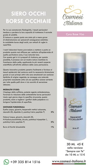 C��mesi
Italiana
www.cosmesi-italiana.it
+39 335 814 1516
Per la sua connaturata fisiologicità, i tessuti perioculari
tendono a perdere la loro capacità di trattenere il normale
grado di umidità.
Si instaura a questo punto uno stato più o meno grave
di disidratazione con spiacevoli conseguenze estetiche:
le cosiddette borse degli occhi, con reticoli di rughe in
superficie.
I nostri laboratori hanno provveduto a mettere a punto un
prodotto quanto mai efficace per restituire all’epidermide di
quella particolare zona, il suo naturale tono.
Con questo gel ci si è preposti di ricalcare, per quanto
possibile, il processo con cui madre natura mantiene la
freschezza della pelle, applicando le più recenti scoperte
scientifiche sull’attività cellulare della zona perioculare.
Questo innovativo prodotto penetra facilmente e fornisce ai
tessuti epidermici del contorno occhi la necessaria idratazione
grazie ai suoi principi attivi che sono emulsionati con sostanze
lipidiche di origine vegetale; ne consegue una notevole
proprietà rassodante unita ad una specifica azione nutriente
per tutte quelle pelli dove vi sia scarsità di secrezione
sebacea.
MODALITA’ D’USO:
L’impiego della caffeina, potente agente antiedematoso,
favorisce la riduzione delle antiestetiche borse perioculari
Usato ogni giorno dopo lo specifico struccante, questo
prodotto, aiuta a togliere i gonfiori dalle palpebre e a
levigare l’epidermide di superficie.
SOSTANZE FUNZIONALI:
Eyeliss (aqua, glycerin, hesperedin methyl calconate,
steareth-20, dipetide-2, pamitoyl tetra peptide-7)
		
Haloxyl (aqua, glycerin, steareth-20,
N-Hydroxysuccinimide, chrysin, palmitoyl tripeptide-1,
palmitoyl tetra peptide-7)
Burro di Karitè idrosolubile	
30 ML 45 €
nella versione
“Sempre con Te”
da 10 ML a 15 €
SIERO OCCHI
BORSE OCCHIAIE
3%
3%
1%
C��mesi
Italiana
Cura Base Viso
 