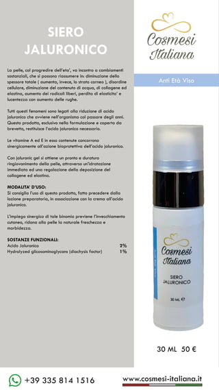 C��mesi
Italiana
www.cosmesi-italiana.it
+39 335 814 1516
C��mesi
Italiana
La pelle, col progredire dell’eta’, va incontro a cambiamenti
sostanziali, che si possono riassumere in: diminuzione dello
spessore totale ( aumenta, invece, lo strato corneo ), disordine
cellulare, diminuzione del contenuto di acqua, di collagene ed
elastina, aumento dei radicali liberi, perdita di elasticita’ e
lucentezza con aumento delle rughe.
Tutti questi fenomeni sono legati alla riduzione di acido
jaluronico che avviene nell’organismo col passare degli anni.
Questo prodotto, esclusivo nella formulazione e coperto da
brevetto, restituisce l’acido jaluronico necessario.
Le vitamine A ed E in esso contenute concorrono
sinergicamente all’azione bioprotettiva dell’acido jaluronico.
Con jaluronic gel si ottiene un pronto e duraturo
ringiovanimento della pelle, attraverso un’idratazione
immediata ed una regolazione della deposizione del
collagene ed elastina.
MODALITA’ D’USO:
Si consiglia l’uso di questo prodotto, fatto precedere dalla
lozione preparatoria, in associazione con la crema all’acido
jaluronico.
L’impiego sinergico di tale binomio previene l’invecchiamento
cutaneo, ridona alla pelle la naturale freschezza e
morbidezza.
SOSTANZE FUNZIONALI:
Acido Jaluronico								 2%
Hydrolyzed glicosaminoglycans (diachysis factor)		 1%
SIERO
JALURONICO
30 ML 50 €
C��mesi
Italiana
Anti Età Viso
 