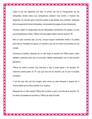 Llego el día tan esperado por ella, el primer día fue la inauguración de las
olimpiadas donde todos sus compañeros bailaron muy bonito e hicieron las
alegorías. Su sección gano el primer puesto y ella estaba muy contenta (después
de la inauguración de las olimpiadas, comenzaba los juegos de las olimpiadas).
Cuando acabó la inauguración de las olimpiadas comenzaron los juegos; en eso
sus compañeras le dicen: Tiffany nos toca jugar futbol contra la sección “B”.
Ella un poco nerviosa dijo: ya voy, aunque seguía teniéndole miedo a la pelota
pero ella se mentalizó en ganar y no perder y así con la mente muy positiva se fue
a jugar.
Comenzó el partido, después de un rato largo la sección de Tiffany ganó, todos
estaban contentos pero eso no era todo, faltaba desempatar con la otra sección
ganadora.
Tiffany se volvió a poner muy nerviosa y dijo si pude ganar a la sección “B”
entonces podre ganar al “D” (ya que era esa la sección con la que le tocaba
competir)
Y así fue que otra vez fue a jugar, pero ahora ya más tranquila y segura de sí
misma sabía que no iba a perder si no a ganar.
Después de un rato cuando Tiffany iba a meter un gol, una niña de la sección “D”
le metió una patada en la pierna y Tiffany se cayó al suelo.
 