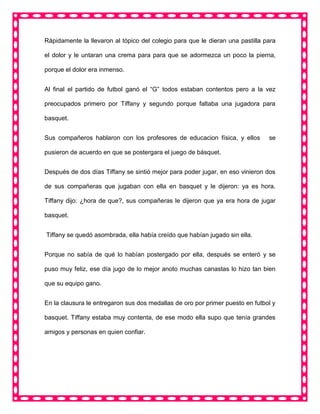 Rápidamente la llevaron al tópico del colegio para que le dieran una pastilla para
el dolor y le untaran una crema para para que se adormezca un poco la pierna,
porque el dolor era inmenso.
Al final el partido de futbol ganó el “G” todos estaban contentos pero a la vez
preocupados primero por Tiffany y segundo porque faltaba una jugadora para
basquet.
Sus compañeros hablaron con los profesores de educacion física, y ellos se
pusieron de acuerdo en que se postergara el juego de básquet.
Después de dos días Tiffany se sintió mejor para poder jugar, en eso vinieron dos
de sus compañeras que jugaban con ella en basquet y le dijeron: ya es hora.
Tiffany dijo: ¿hora de que?, sus compañeras le dijeron que ya era hora de jugar
basquet.
Tiffany se quedó asombrada, ella había creído que habían jugado sin ella.
Porque no sabía de qué lo habían postergado por ella, después se enteró y se
puso muy feliz, ese día jugo de lo mejor anoto muchas canastas lo hizo tan bien
que su equipo gano.
En la clausura le entregaron sus dos medallas de oro por primer puesto en futbol y
basquet. Tiffany estaba muy contenta, de ese modo ella supo que tenía grandes
amigos y personas en quien confiar.
 